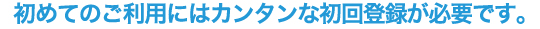 初めてのご利用にはカンタンな初回登録が必要です。