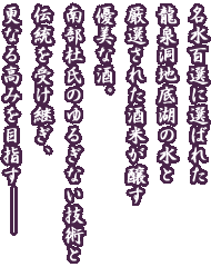 名水百選に選ばれた　龍泉洞地底湖の水と　厳選された酒米が醸す　優美な酒。南部杜氏のゆるぎない技術と　伝統を受け継ぎ、更なる高みを目指す-----
